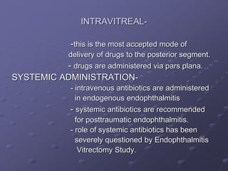 INTRAVITREAL-
-this is the most accepted mode of
delivery of drugs to the posterior segment.
- drugs are administered via pars plana.
SYSTEMIC ADMINISTRATION-
- intravenous antibiotics are administered
in endogenous endophthalmitis
- systemic antibiotics are recommended
for posttraumatic endophthalmitis.
- role of systemic antibiotics has been
severely questioned by Endophthalmitis
Vitrectomy Study.
 