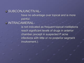 SUBCONJUNCTIVAL-
have no advantage over topical and is more
painful.
INTRACAMERAL-
is not indicated as frequent topical instillations
reach significant levels of drugs in anterior
chamber.(except in suspected P.acne
infections with little or no posterior segment
involvement.)
 