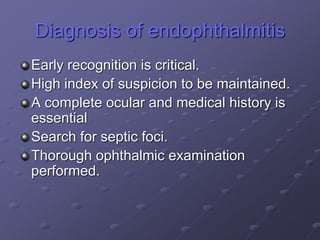 Diagnosis of endophthalmitis
Early recognition is critical.
High index of suspicion to be maintained.
A complete ocular and medical history is
essential
Search for septic foci.
Thorough ophthalmic examination
performed.
 