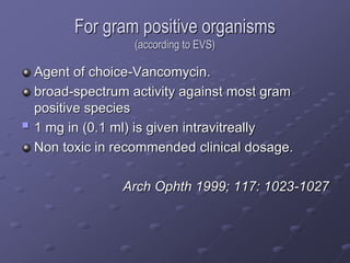 For gram positive organisms
(according to EVS)
Agent of choice-Vancomycin.
broad-spectrum activity against most gram
positive species
 1 mg in (0.1 ml) is given intravitreally
Non toxic in recommended clinical dosage.
Arch Ophth 1999; 117: 1023-1027
 