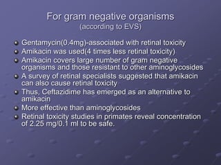 For gram negative organisms
(according to EVS)
Gentamycin(0.4mg)-associated with retinal toxicity
Amikacin was used(4 times less retinal toxicity)
Amikacin covers large number of gram negative
organisms and those resistant to other aminoglycosides
A survey of retinal specialists suggested that amikacin
can also cause retinal toxicity
Thus, Ceftazidime has emerged as an alternative to
amikacin
More effective than aminoglycosides
Retinal toxicity studies in primates reveal concentration
of 2.25 mg/0.1 ml to be safe.
 