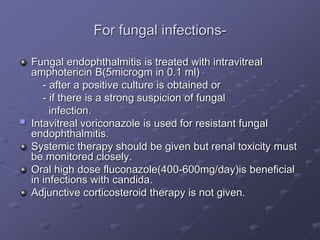 For fungal infections-
Fungal endophthalmitis is treated with intravitreal
amphotericin B(5microgm in 0.1 ml)
- after a positive culture is obtained or
- if there is a strong suspicion of fungal
infection.
 Intavitreal voriconazole is used for resistant fungal
endophthalmitis.
Systemic therapy should be given but renal toxicity must
be monitored closely.
Oral high dose fluconazole(400-600mg/day)is beneficial
in infections with candida.
Adjunctive corticosteroid therapy is not given.
 
