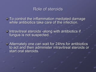 Role of steroids
To control the inflammation mediated damage
while antibiotics take care of the infection.
Intravitreal steroids -along with antibiotics if
fungus is not suspected.
Alternately one can wait for 24hrs for antibiotics
to act and then administer intravitreal steroids or
start oral steroids.
 