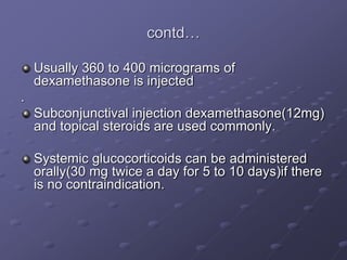 contd…
Usually 360 to 400 micrograms of
dexamethasone is injected
.
Subconjunctival injection dexamethasone(12mg)
and topical steroids are used commonly.
Systemic glucocorticoids can be administered
orally(30 mg twice a day for 5 to 10 days)if there
is no contraindication.
 
