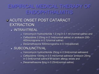 EMPIRICAL MEDICAL THERAPY OF
ENDOPHTHALMITIS
ACUTE ONSET POST CATARACT
EXTRACTION
 INTRAVITREAL
 Vancomycin hydrochloride 1.0 mg in 0.1 ml (normal saline) and
 Ceftazidime 2.25mg in 0.1ml(normal saline) or amikacin 200-
400micrograms in 0.1(normal saline)
 Dexamethasone 400micrograms in 0.1ml(optional)
 SUBCONJUNCTIVAL
 Vancomycin hydrochloride 25mg in 0.5ml(normal salineand
 Ceftazidime 100mg in 0.5 ml(normal saline)or amikacin 25mg
in 0.5ml(normal saline)if B-lactam allergy exists and
 Dexamethasone 6mg in 0.25ml(normal saline)
 