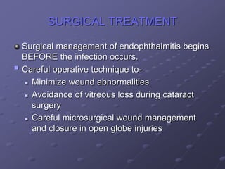 SURGICAL TREATMENT
Surgical management of endophthalmitis begins
BEFORE the infection occurs.
 Careful operative technique to-
 Minimize wound abnormalities
 Avoidance of vitreous loss during cataract
surgery
 Careful microsurgical wound management
and closure in open globe injuries
 