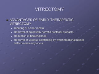 VITRECTOMY
ADVANTAGES OF EARLY THERAPEUTIC
VITRECTOMY
 Clearing of ocular media
 Removal of potentially harmful bacterial products
 Reduction of bacterial load
 Removal of vitreous scaffolding by which tractional retinal
detachments may occur.
 