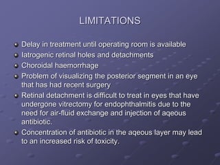 LIMITATIONS
Delay in treatment until operating room is available
Iatrogenic retinal holes and detachments
Choroidal haemorrhage
Problem of visualizing the posterior segment in an eye
that has had recent surgery
Retinal detachment is difficult to treat in eyes that have
undergone vitrectomy for endophthalmitis due to the
need for air-fluid exchange and injection of aqeous
antibiotic.
Concentration of antibiotic in the aqeous layer may lead
to an increased risk of toxicity.
 