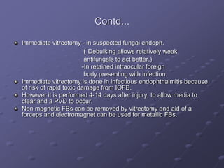 Contd...
Immediate vitrectomy - in suspected fungal endoph.
( Debulking allows relatively weak
antifungals to act better.)
-In retained intraocular foreign
body presenting with infection.
Immediate vitrectomy is done in infectious endophthalmitis because
of risk of rapid toxic damage from IOFB.
However it is performed 4-14 days after injury, to allow media to
clear and a PVD to occur.
Non magnetic FBs can be removed by vitrectomy and aid of a
forceps and electromagnet can be used for metallic FBs.
 