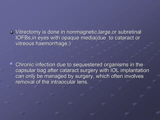 Vitrectomy is done in nonmagnetic,large,or subretinal
IOFBs,in eyes with opaque media(due to cataract or
vitreous haemorrhage.)
 Chronic infection due to sequestered organisms in the
capsular bag after cataract surgery with IOL implantation
can only be managed by surgery, which often involves
removal of the intraocular lens.
 