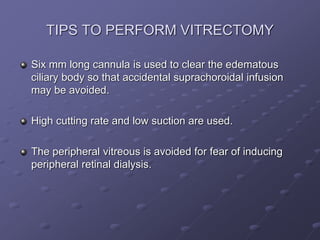 TIPS TO PERFORM VITRECTOMY
Six mm long cannula is used to clear the edematous
ciliary body so that accidental suprachoroidal infusion
may be avoided.
High cutting rate and low suction are used.
The peripheral vitreous is avoided for fear of inducing
peripheral retinal dialysis.
 