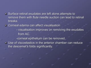 Surface retinal exudates are left alone.attempts to
remove them with flute needle suction can lead to retinal
breaks.
Corneal edema can affect visualisation
- visualisation improves on removing the exudates
from AC.
-corneal epithelium can be removed.
Use of viscoelastics in the anterior chamber can reduce
the descemet’s folds significantly.
 