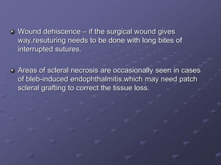 Wound dehiscence – if the surgical wound gives
way,resuturing needs to be done with long bites of
interrupted sutures.
Areas of scleral necrosis are occasionally seen in cases
of bleb-induced endophthalmitis.which may need patch
scleral grafting to correct the tissue loss.
 