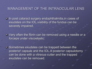 MANAGEMENT OF THE INTRAOCULAR LENS
In post cataract surgery endophthalmitis,in cases of
exudates on the IOL,visibility of the fundus can be
severely impaired.
Very often the fibrin can be removed using a needle or a
forceps under viscoelastic.
Sometimes exudates can be trapped between the
posterior capsule and the IOL.A posterior capsulotomy
can be done with a vitreous cutter and the trapped
exudates can be removed.
 
