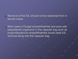 Removal of the IOL should not be restrained from in
severe cases.
Most cases of fungal endophthalmitis and eyes with
sequestered organisms in the capsular bag such as
propionibacterium endophthalmitis would need IOL
removal along with the capsular bag.
 