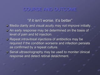 COURSE AND OUTCOME
“if it isn’t worse, it’s better”
Media clarity and visual acuity may not improve initially.
An early response may be determined on the basis of
level of pain and lid injection.
Repeat intravitreal injections of antibiotics may be
required if the condition worsens and infection persists
as confirmed by a repeat culture.
Serial ultrasonography may be used to moniter clinical
response and detect retinal detachment.
 