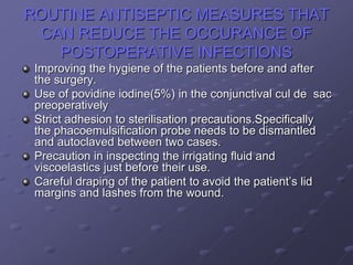 ROUTINE ANTISEPTIC MEASURES THAT
CAN REDUCE THE OCCURANCE OF
POSTOPERATIVE INFECTIONS
Improving the hygiene of the patients before and after
the surgery.
Use of povidine iodine(5%) in the conjunctival cul de sac
preoperatively
Strict adhesion to sterilisation precautions.Specifically
the phacoemulsification probe needs to be dismantled
and autoclaved between two cases.
Precaution in inspecting the irrigating fluid and
viscoelastics just before their use.
Careful draping of the patient to avoid the patient’s lid
margins and lashes from the wound.
 