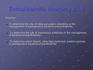 Endophthalmitis vitrectomy study
Purpose-
To determine the role of initial pars plana vitrectomy in the
management of postoperative bacterial endophthalmitis.
To determine the role of intravenous antibiotics in the management
of bacterial endophthalmitis.
To determine which factors, other than treatment, predict outcome
in postoperative bacterial endophthalmitis
 