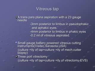 Vitreous tap
A trans pars plana aspiration with a 23 gauge
needle
-3mm posterior to limbus in pseudophakic
and aphakic eyes.
-4mm posterior to limbus in phakic eyes
-0.2 ml of vitreous aspirated.
Small gauge battery powered vitreous cutting
instruments(Visitec,Sarasota,USA)
(culture +ity of tap=culture +ity of mech.cutter
biopsy)
Three port vitrectomy
(culture +ity of tap=culture +ity of vitrectomy-EVS)
 