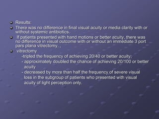 Results:
There was no difference in final visual acuity or media clarity with or
without systemic antibiotics.
If patients presented with hand motions or better acuity, there was
no difference in visual outcome with or without an immediate 3 port
pars plana vitrectomy. ,
vitrectomy
-tripled the frequency of achieving 20/40 or better acuity;
- approximately doubled the chance of achieving 20/100 or better
acuity
- decreased by more than half the frequency of severe visual
loss in the subgroup of patients who presented with visual
acuity of light perception only.
 