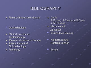 BIBLIOGRAPHY
Retina,Vitreous and Macula
 Ophthalmology
Clinical practice in
ophthalmology
Parson’s diseases of the eye
British Journal of
Ophthalmology
Radiology
David
R.Guyer,L.A.Yanouzzi,S.Chan
g,W.R.Green
MyronYanoff,
J.S.Duker
 Dr.Sandeep Saxena
 Ramanjit Sihota
Radhika Tandon
 Sutton
 