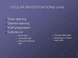 OCULAR INVESTIGATIONS contd…
Gram staining
Giemsa staining
KOH preparation
Cultures on
 Blood agar
 Chocolate agar
 Sabourad dextrose
agar
 Thyoglycollate agar
 Robertson’s cooked
meat broth
 