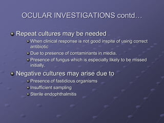OCULAR INVESTIGATIONS contd…
Repeat cultures may be needed
When clinical response is not good inspite of using correct
antibiotic
Due to presence of contaminants in media.
Presence of fungus which is especially likely to be missed
initially.
Negative cultures may arise due to
Presence of fastidious organisms
Insufficient sampling
Sterile endophthalmitis
 
