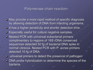 Polymerase chain reaction-
May provide a more rapid method of specific diagnosis
by allowing detection of DNA from infecting organisms.
It has a higher sensitivity and shorter detection time.
Especially useful for culture negative samples.
Nested PCR with universal eubacterial primers
complimentary to regions of 16S rDNA conserved
sequences detected 50 fg of bacterial DNA spike in
normal vitreous. Nested PCR with P. acnes primers
detected 10 fg of DNA.
universal primers to detect the presence of pathogen
DNA probe hybridization to determine the species of the
bacteria.
 