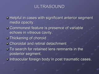 ULTRASOUND
Helpful in cases with significant anterior segment
media opacity.
Commonest feature is presence of variable
echoes in vitreous cavity.
Thickening of choroid
Choroidal and retinal detachment
To search for retained lens remnants in the
posterior segment.
Intraocular foreign body in post traumatic cases.
 