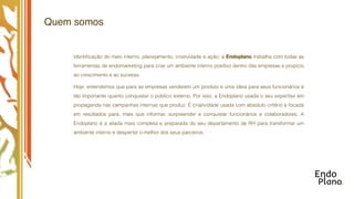 Quem somos


    Identiﬁcação do meio interno, planejamento, criatividade e ação: a Endoplano trabalha com todas as
    ferramentas de endomarketing para criar um ambiente interno positivo dentro das empresas e propício
    ao crescimento e ao sucesso.

    Hoje, entendemos que para as empresas venderem um produto e uma ideia para seus funcionários é
    tão importante quanto conquistar o público externo. Por isso, a Endoplano usada o seu expertise em
    propaganda nas campanhas internas que produz. É criatividade usada com absoluto critério e focada
    em resultados para, mais que informar, surpreender e conquistar funcionários e colaboradores. A
    Endoplano é a aliada mais completa e preparada do seu departamento de RH para transformar um
    ambiente interno e despertar o melhor dos seus parceiros.
 