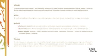 Missão
Facilitar a comunicação entre empresa e seus colaboradores favorecendo uma relação duradoura, transparente e benéﬁca. Além de satisfazer o cliente com
soluções criativas, personalizadas e em sintonia com a cultura organizacional, humanizando o ambiente corporativo com diálogo transparente e eﬁcaz.



Visão
Ser referência nas práticas de Marketing Interno inspirando as organizações e disseminando seu valor estratégico em suas estratégias de comunicação.



Valores
          Facilitar a vida do outro: Criando maneiras de transformar as diﬁculdades em grandes oportunidades com conhecimento e criatividade.

          Superar limites: Usamos diferentes formas para resolver os desaﬁos que surgem no dia a dia com inovação, ousadia e persistência no foco.

          Valorizar a parceria: Honramos a conﬁança depositada por nossos clientes, colaboradores, fornecedores e parceiros, ao estabelecer relações
          mutuamente benéﬁcas e duradouras.




Equipe
No meio empresarial, em redes sociais ou no meio da rua. Comunicar com clareza e assertividade é um exercício complexo que exige muito proﬁssionalismo
pessoas especializadas em diferentes assuntos. A Endoplano tem essa estrutura, pois conta com uma equipe multidisciplinar, composta por psicólogos,
publicitários, web designers, relações públicas, jornalistas e proﬁssionais de atendimento e planejamento.
 