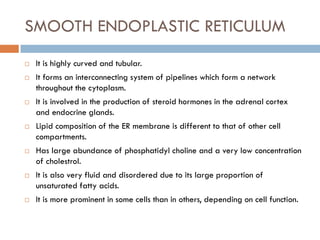 SMOOTH ENDOPLASTIC RETICULUM
 It is highly curved and tubular.
 It forms an interconnecting system of pipelines which form a network
throughout the cytoplasm.
 It is involved in the production of steroid hormones in the adrenal cortex
and endocrine glands.
 Lipid composition of the ER membrane is different to that of other cell
compartments.
 Has large abundance of phosphatidyl choline and a very low concentration
of cholestrol.
 It is also very fluid and disordered due to its large proportion of
unsaturated fatty acids.
 It is more prominent in some cells than in others, depending on cell function.
 