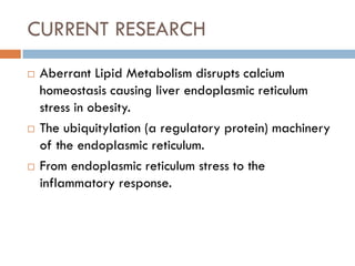 CURRENT RESEARCH
 Aberrant Lipid Metabolism disrupts calcium
homeostasis causing liver endoplasmic reticulum
stress in obesity.
 The ubiquitylation (a regulatory protein) machinery
of the endoplasmic reticulum.
 From endoplasmic reticulum stress to the
inflammatory response.
 