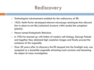 Rediscovery
 Technological advancement enabled for the rediscovery of ER.
 1953- Keith Porter developed electron microscopy techniques that allowed
him to observe net like (reticulum) structure within (endo) the cytoplasm
(plastic).
 Hence named Endoplastic Reticulum.
 In 1954 he teamed up with father of modern cell biology, George Palade
and together they obtained high resolution images and finally proved the
existence of this organelle.
 Over 50 years after its discovery the ER stepped into the limelight and, was
accepted as a bonafide organelle attracting much curiosity and becoming
the object of many investigation.
 
