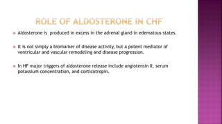  Aldosterone is produced in excess in the adrenal gland in edematous states.
 It is not simply a biomarker of disease activity, but a potent mediator of
ventricular and vascular remodeling and disease progression.
 In HF major triggers of aldosterone release include angiotensin II, serum
potassium concentration, and corticotropin.
 