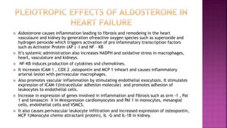  Aldosterone causes inflammation leading to fibrosis and remodeing in the heart
vasculaure and kidney by generation ofreactive oxygen species such as superoxide and
hydrogen peroxide which triggers activation of pro infammatory transcription factors
such as Activator Protein (AP ) –I and NF – KB
 It’s systemic administration also increases NADPH and oxidative stress in macrophages,
heart, vasculature and kidneys.
 NF-KB induces production of cytokines snd chemokines.
 It increases ICAM 1 , COX 2 ,ostopontin and MCP 1 inheart and causes inflammatory
arterial lesion with perivascular macrophages.
 Also promotes vascular inflammation by stimulating endothelial exocytosis. It stimulates
expression of ICAM-1(Intracellular adhesion molecule) and promotes adhesion of
leukocytes to endothelial cells.
 Increase in expression of genes involved in inflammation and fibrosis such as orm -1 , Pai
1 and tenaascin –X in Mrexpression cardiomyocytes and PAI 1 in monocytes, mesangial
cells, endothelial cells and VSMCS.
 It also causes perivascular leukocyte infiltration and increased expression of osteopontin,
MCP 1(Monocyte chemo attractant protein), IL –G and IL-1B in kidney.
 