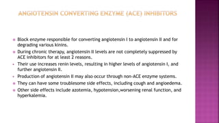  Block enzyme responsible for converting angiotensin I to angiotensin II and for
degrading various kinins.
 During chronic therapy, angiotensin II levels are not completely suppressed by
ACE inhibitors for at least 2 reasons.
 Their use increases renin levels, resulting in higher levels of angiotensin I, and
further angiotensin II.
 Production of angiotensin II may also occur through non-ACE enzyme systems.
 They can have some troublesome side effects, including cough and angioedema.
 Other side effects include azotemia, hypotension,worsening renal function, and
hyperkalemia.
 