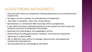  They exert their effects by competitively inhibiting aldosterone at the mineralocorticoid
receptor sites.
 Two agents currently available are spironolactone and eplerenone.
 They differ in tolerability rather than clinical efficacy.
 Spironolactone is a nonselective MRA structurally similar to progesterone.
 It also inhibits the effects ofdihydrotestosterone at the receptor site and increases the
peripheral conversion of testosterone into estradiol.
 Associated with antiandrogenic and progestogenic activity.
 Adverse effects including gynecomastia, impotence and menstrual irregularities.
 Eplerenone is a selective MRA.
 100- to 1000-fold lower affinity for androgen, glucocorticoid, and progesterone
receptors than spironolactone.
 Not associated with the antiandrogenic side effects
 