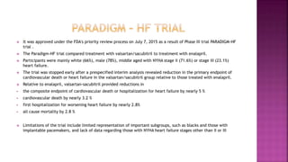  It was approved under the FDA's priority review process on July 7, 2015 as a result of Phase III trial PARADIGM-HF
trial .
 The Paradigm-HF trial compared treatment with valsartan/sacubitril to treatment with enalapril.
 Participants were mainly white (66%), male (78%), middle aged with NYHA stage II (71.6%) or stage III (23.1%)
heart failure.
 The trial was stopped early after a prespecified interim analysis revealed reduction in the primary endpoint of
cardiovascular death or heart failure in the valsartan/sacubitril group relative to those treated with enalapril.
 Relative to enalapril, valsartan-sacubitril provided reductions in
 the composite endpoint of cardiovascular death or hospitalization for heart failure by nearly 5 %
 cardiovascular death by nearly 3.2 %
 first hospitalization for worsening heart failure by nearly 2.8%
 all cause mortality by 2.8 %
 Limitations of the trial include limited representation of important subgroups, such as blacks and those with
implantable pacemakers, and lack of data regarding those with NYHA heart failure stages other than II or III
 