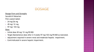 Dosage Form and Strengths
Sacubitril/Valsartan
Film coated tablet
 24 mg/26 mg
 49 mg/ 51 mg
 97 mg/ 103 mg
Dose:
 Initial dose 49 mg/ 51 mg PO BID
 Target Mantainence dose after 2-4 weeks 97 mg/103 mg PO BID as tolerated.
 Adjustment required in severe renal and moderate hepatic impairment.
 Contrindicated in severe hepatic impairment.
 