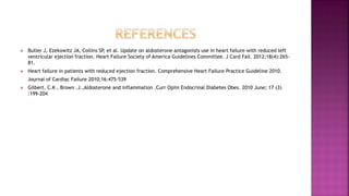  Butler J, Ezekowitz JA, Collins SP, et al. Update on aldosterone antagonists use in heart failure with reduced left
ventricular ejection fraction. Heart Failure Society of America Guidelines Committee. J Card Fail. 2012;18(4):265-
81.
 Heart failure in patients with reduced ejection fraction. Comprehensive Heart Failure Practice Guideline 2010.
Journal of Cardiac Failure 2010;16:475-539
 Gilbert. C.K , Brown .J.,Aldosterone and inflammation .Curr Opiin Endocrinal Diabetes Obes. 2010 June; 17 (3)
:199-204
 