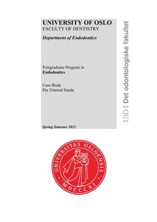 UNIVERSITY OF OSLO
FACULTY OF DENTISTRY
Department of Endodontics
Postgraduate Program in
Endodontics
Case Book
Pia Titterud Sunde
Spring Semester 2012
 