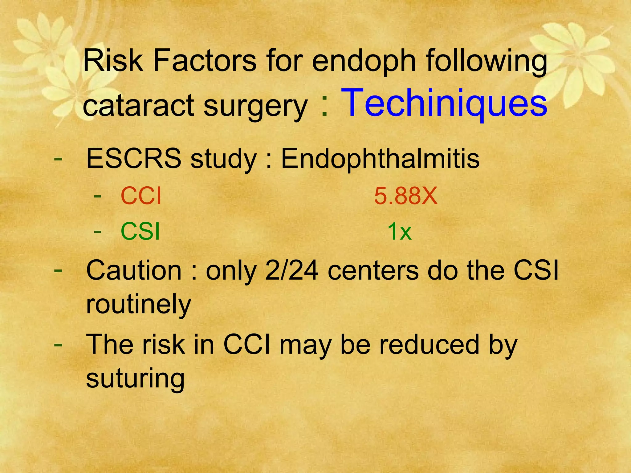 Risk Factors for endoph following
cataract surgery : Techiniques
- ESCRS study : Endophthalmitis
- CCI
- CSI

5.88X
1x

- Caution : only 2/24 centers do the CSI
routinely
- The risk in CCI may be reduced by
suturing

 
