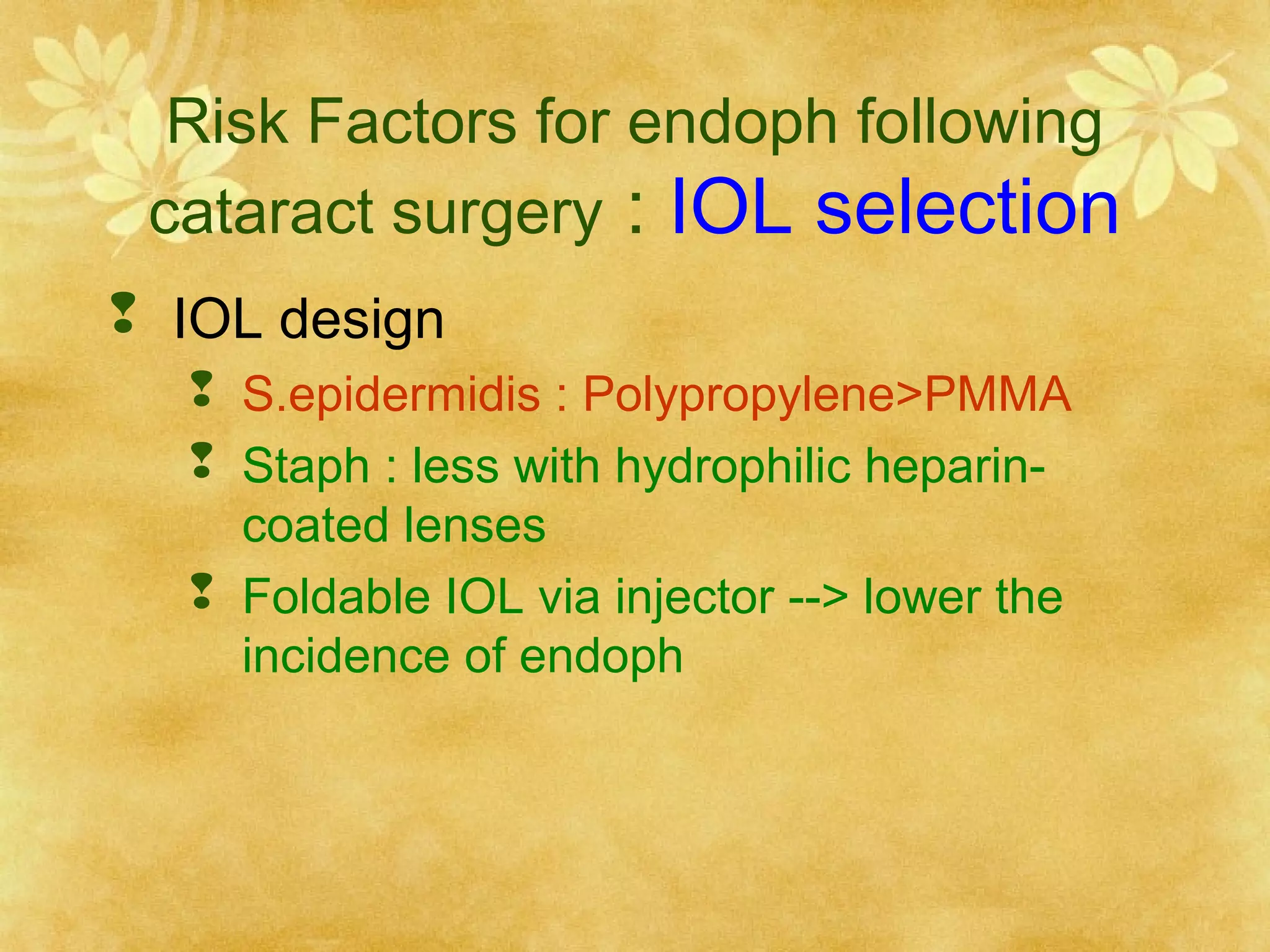 Risk Factors for endoph following
cataract surgery : IOL selection
 IOL design
 S.epidermidis : Polypropylene>PMMA
 Staph : less with hydrophilic heparincoated lenses
 Foldable IOL via injector --> lower the
incidence of endoph

 