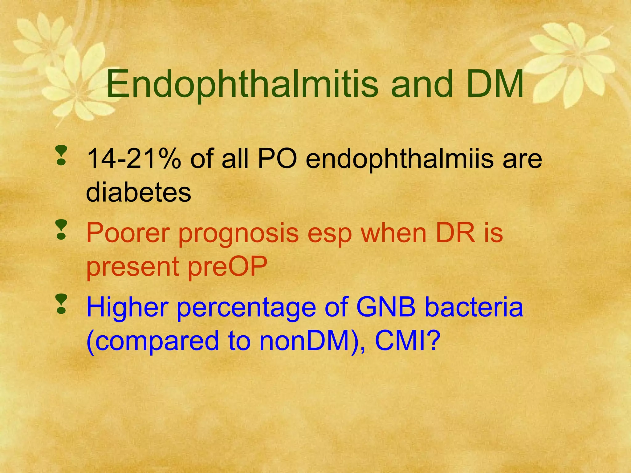 Endophthalmitis and DM
 14-21% of all PO endophthalmiis are
diabetes
 Poorer prognosis esp when DR is
present preOP
 Higher percentage of GNB bacteria
(compared to nonDM), CMI?

 