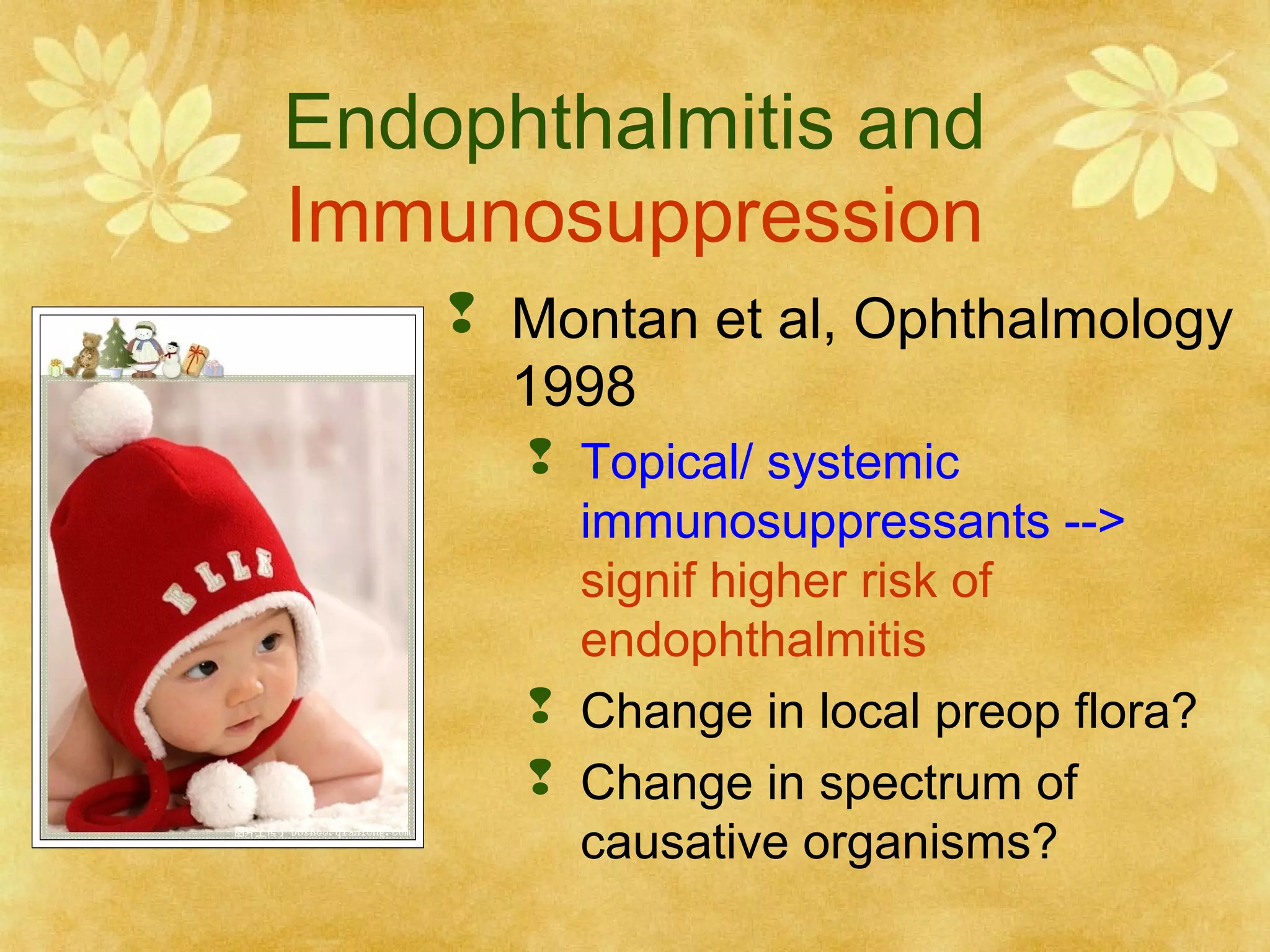 Endophthalmitis and
Immunosuppression
 Montan et al, Ophthalmology
1998
 Topical/ systemic
immunosuppressants -->
signif higher risk of
endophthalmitis
 Change in local preop flora?
 Change in spectrum of
causative organisms?

 