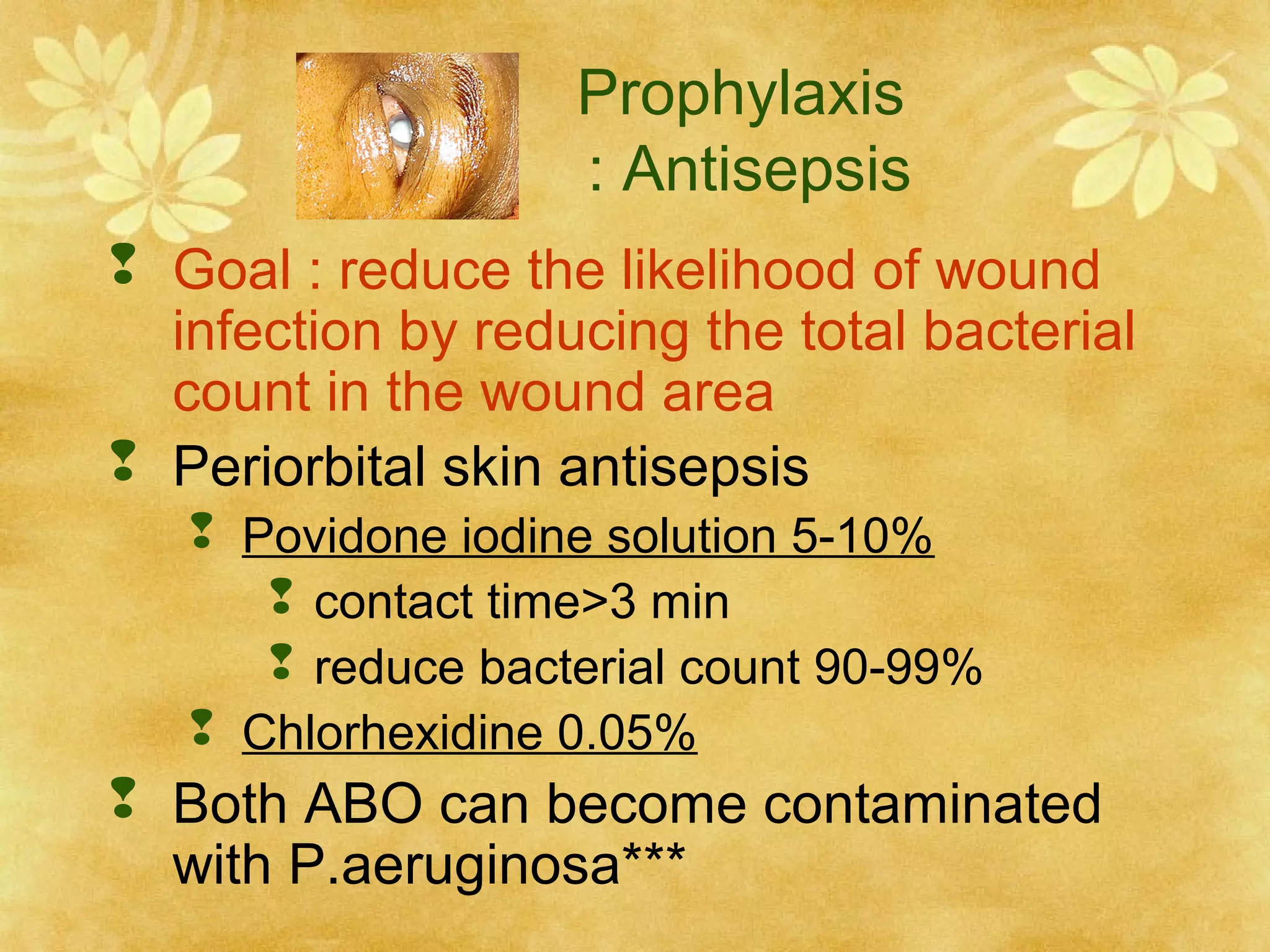 Prophylaxis
: Antisepsis
 Goal : reduce the likelihood of wound
infection by reducing the total bacterial
count in the wound area
 Periorbital skin antisepsis
 Povidone iodine solution 5-10%
 contact time>3 min
 reduce bacterial count 90-99%
 Chlorhexidine 0.05%

 Both ABO can become contaminated
with P.aeruginosa***

 