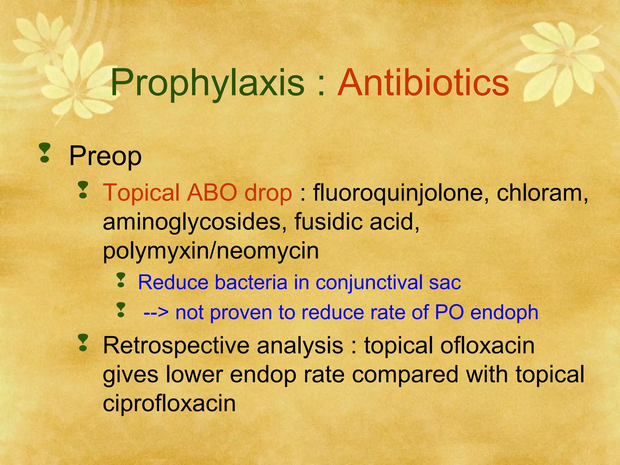 Prophylaxis : Antibiotics
 Preop
 Topical ABO drop : fluoroquinjolone, chloram,
aminoglycosides, fusidic acid,
polymyxin/neomycin
 Reduce bacteria in conjunctival sac
 --> not proven to reduce rate of PO endoph

 Retrospective analysis : topical ofloxacin
gives lower endop rate compared with topical
ciprofloxacin

 