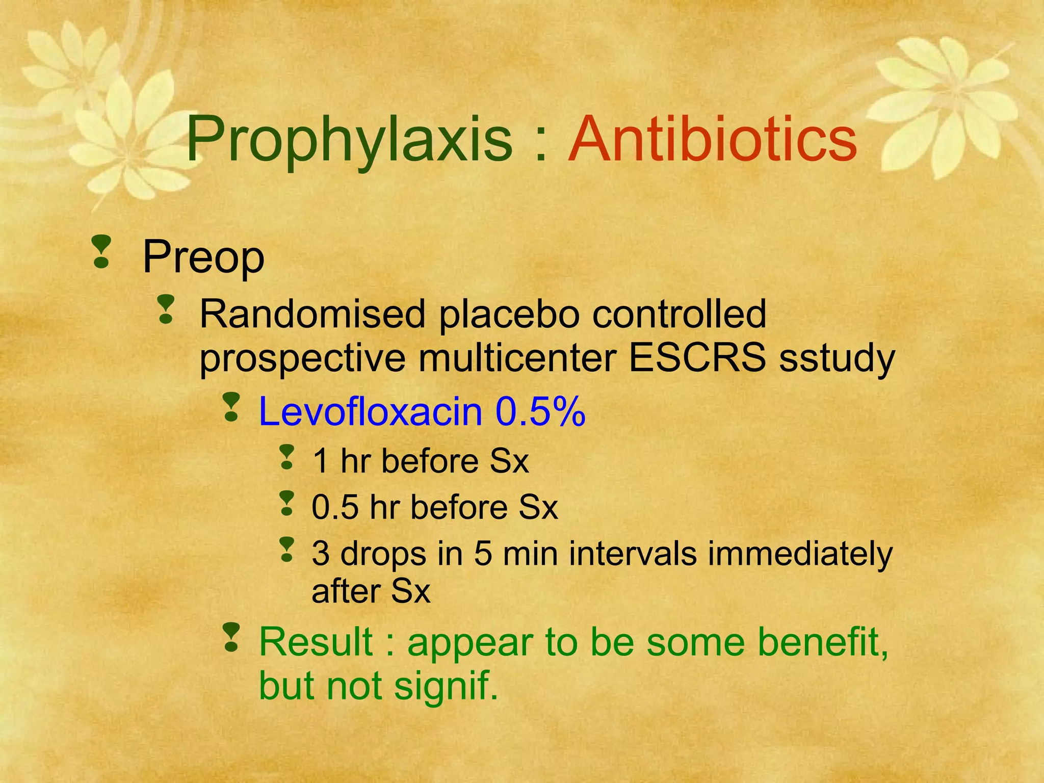 Prophylaxis : Antibiotics
 Preop
 Randomised placebo controlled
prospective multicenter ESCRS sstudy
 Levofloxacin 0.5%
 1 hr before Sx
 0.5 hr before Sx
 3 drops in 5 min intervals immediately
after Sx

 Result : appear to be some benefit,
but not signif.

 