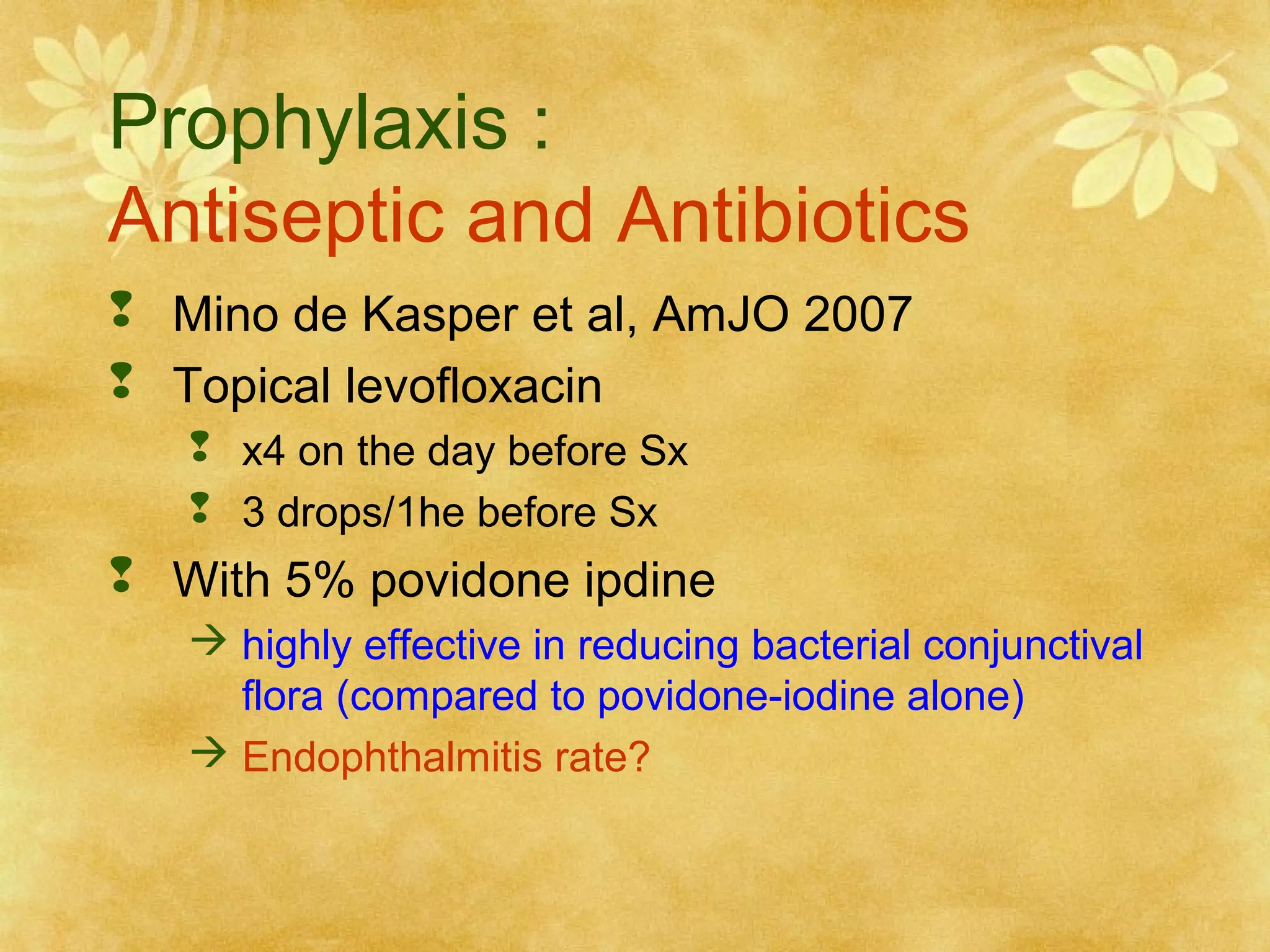 Prophylaxis :
Antiseptic and Antibiotics
 Mino de Kasper et al, AmJO 2007
 Topical levofloxacin
 x4 on the day before Sx
 3 drops/1he before Sx

 With 5% povidone ipdine
 highly effective in reducing bacterial conjunctival
flora (compared to povidone-iodine alone)
 Endophthalmitis rate?

 